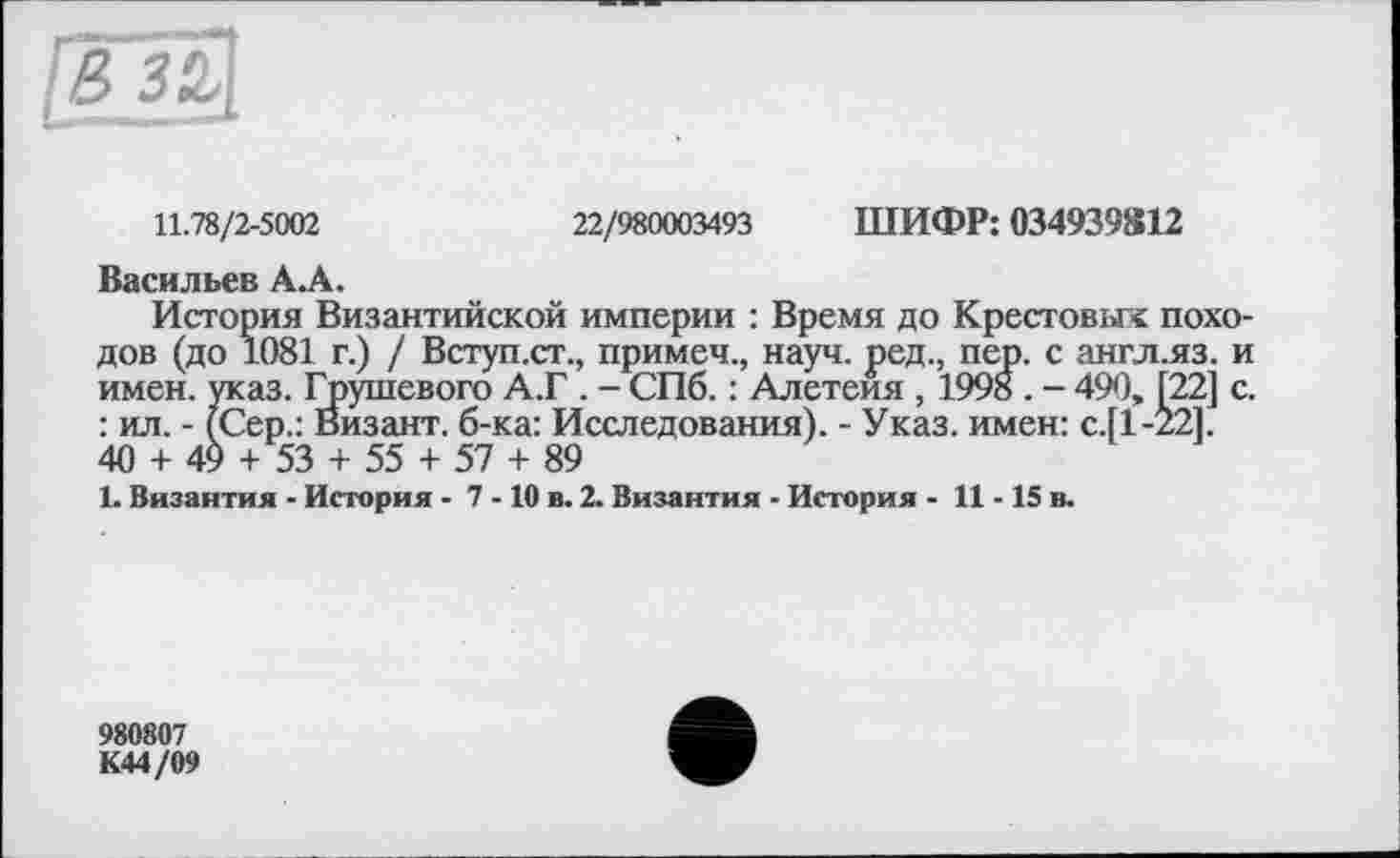 ﻿11.78/2-5002
22/980003493 ШИФР: 034939812
Васильев А.А.
История Византийской империи : Время до Крестовых походов (до 1081 г.) / Вступ.ст., примеч., науч, ред., пер. с англ.яз. и имен. указ. Грушевого А.Г . - СПб. : Алетеия , 199» . - 490, [22] с. : ил. - (Сер.: Визант. б-ка: Исследования). - Указ, имен: с.[1-22]. 40 + 49 + 53 + 55 + 57 + 89
1. Византия - История - 7 -10 в. 2. Византия - История - 11-15 в.
980807
К44/09